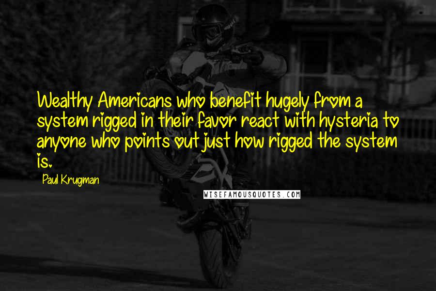 Paul Krugman Quotes: Wealthy Americans who benefit hugely from a system rigged in their favor react with hysteria to anyone who points out just how rigged the system is.