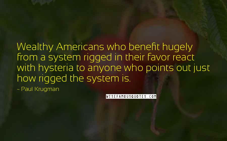 Paul Krugman Quotes: Wealthy Americans who benefit hugely from a system rigged in their favor react with hysteria to anyone who points out just how rigged the system is.