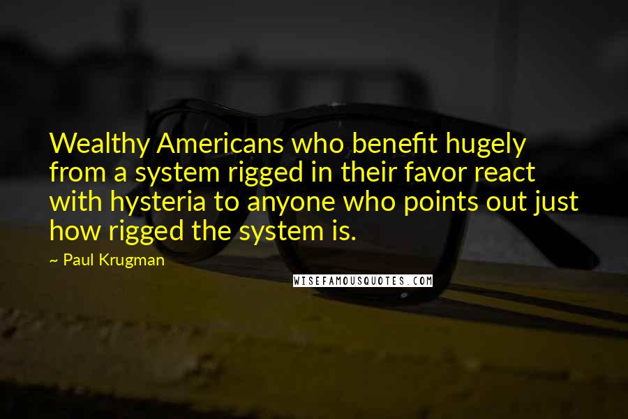 Paul Krugman Quotes: Wealthy Americans who benefit hugely from a system rigged in their favor react with hysteria to anyone who points out just how rigged the system is.