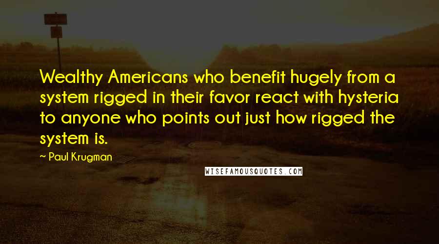 Paul Krugman Quotes: Wealthy Americans who benefit hugely from a system rigged in their favor react with hysteria to anyone who points out just how rigged the system is.