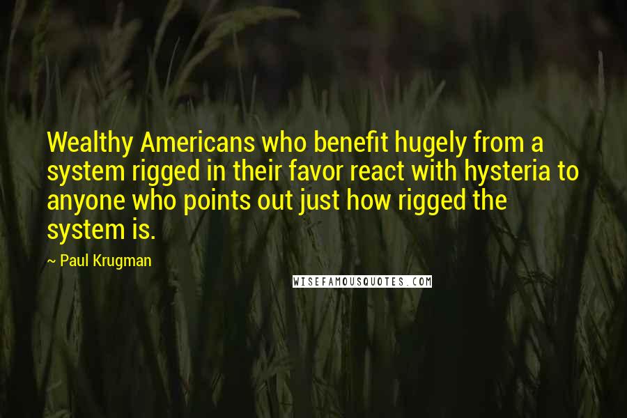 Paul Krugman Quotes: Wealthy Americans who benefit hugely from a system rigged in their favor react with hysteria to anyone who points out just how rigged the system is.