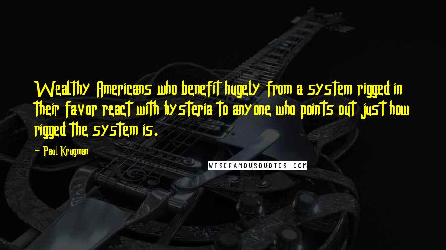 Paul Krugman Quotes: Wealthy Americans who benefit hugely from a system rigged in their favor react with hysteria to anyone who points out just how rigged the system is.