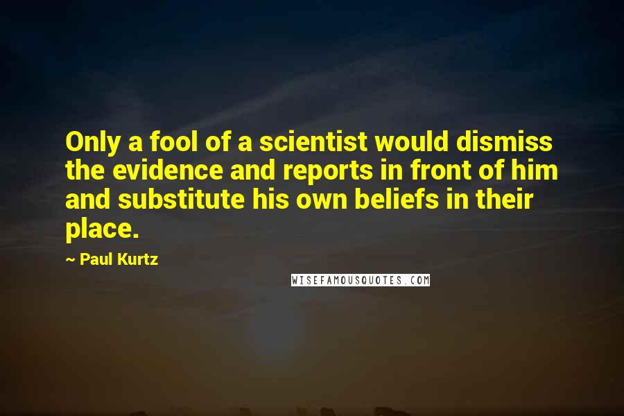 Paul Kurtz Quotes: Only a fool of a scientist would dismiss the evidence and reports in front of him and substitute his own beliefs in their place.