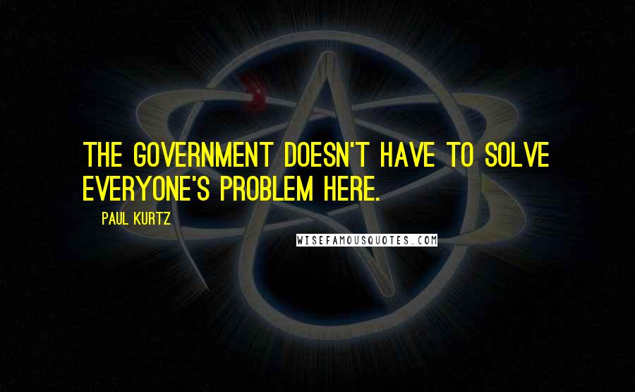 Paul Kurtz Quotes: The government doesn't have to solve everyone's problem here.