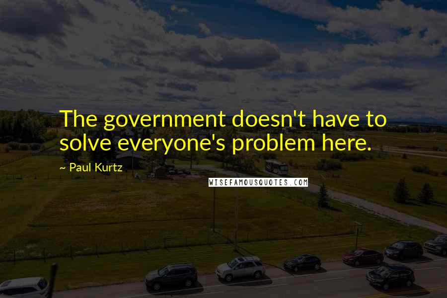 Paul Kurtz Quotes: The government doesn't have to solve everyone's problem here.