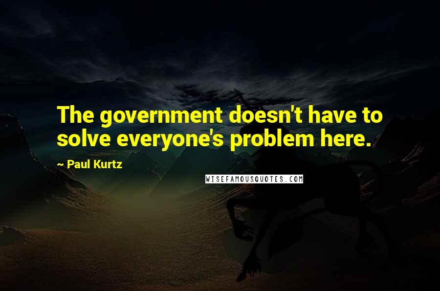 Paul Kurtz Quotes: The government doesn't have to solve everyone's problem here.