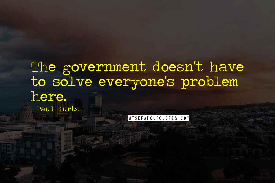 Paul Kurtz Quotes: The government doesn't have to solve everyone's problem here.