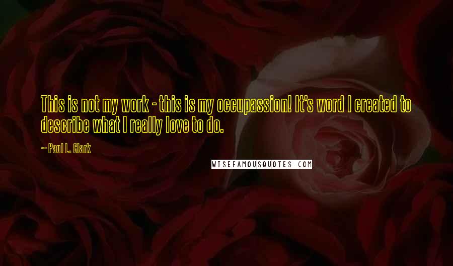 Paul L. Clark Quotes: This is not my work - this is my occupassion! It's word I created to describe what I really love to do.