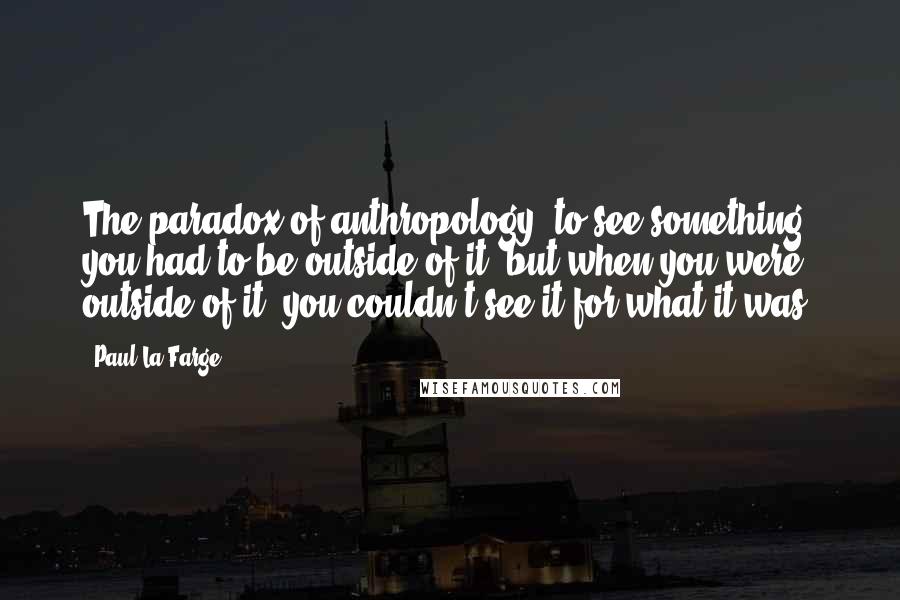 Paul La Farge Quotes: The paradox of anthropology: to see something, you had to be outside of it, but when you were outside of it, you couldn't see it for what it was.