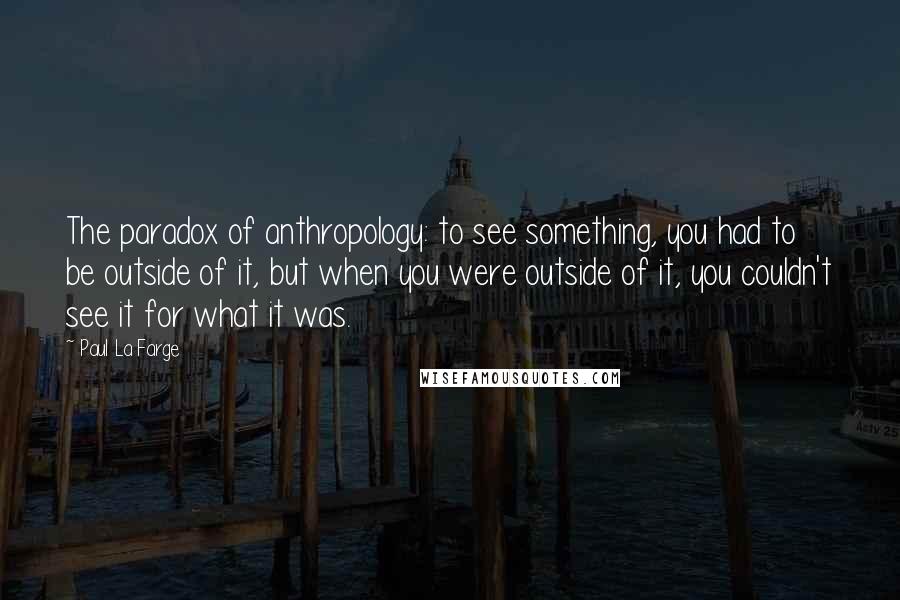 Paul La Farge Quotes: The paradox of anthropology: to see something, you had to be outside of it, but when you were outside of it, you couldn't see it for what it was.