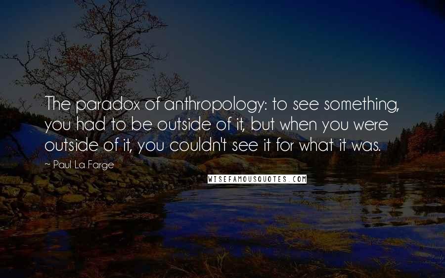 Paul La Farge Quotes: The paradox of anthropology: to see something, you had to be outside of it, but when you were outside of it, you couldn't see it for what it was.