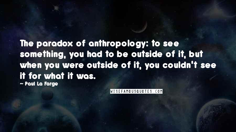 Paul La Farge Quotes: The paradox of anthropology: to see something, you had to be outside of it, but when you were outside of it, you couldn't see it for what it was.