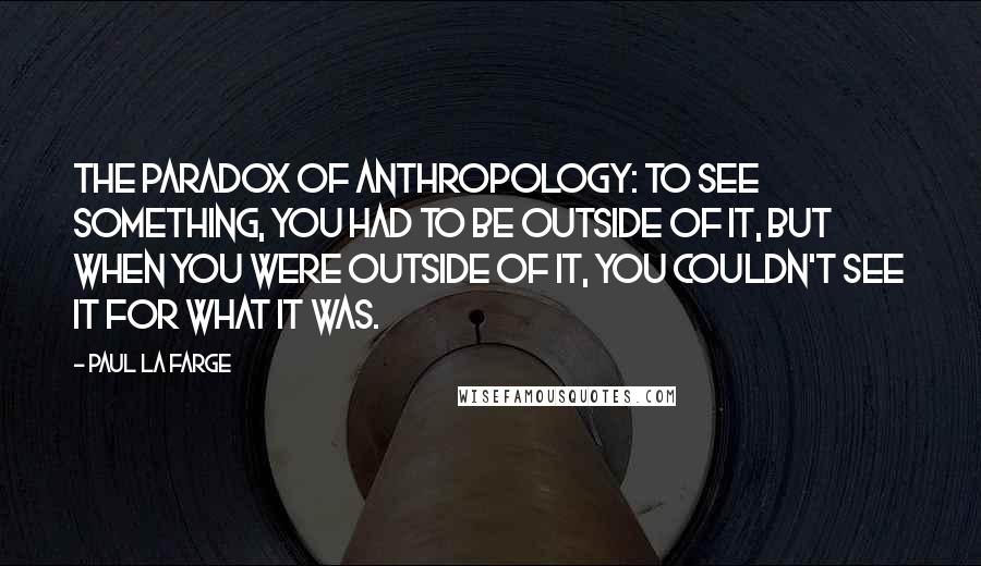 Paul La Farge Quotes: The paradox of anthropology: to see something, you had to be outside of it, but when you were outside of it, you couldn't see it for what it was.
