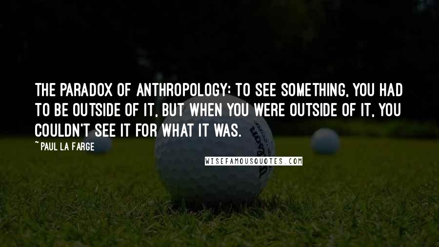 Paul La Farge Quotes: The paradox of anthropology: to see something, you had to be outside of it, but when you were outside of it, you couldn't see it for what it was.