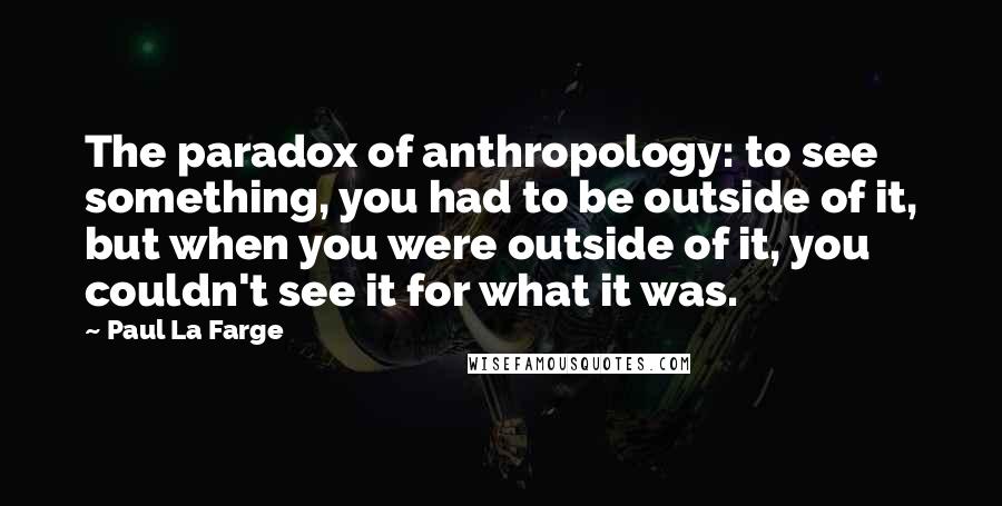 Paul La Farge Quotes: The paradox of anthropology: to see something, you had to be outside of it, but when you were outside of it, you couldn't see it for what it was.