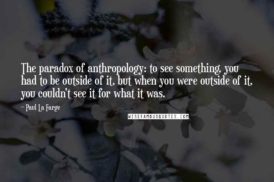 Paul La Farge Quotes: The paradox of anthropology: to see something, you had to be outside of it, but when you were outside of it, you couldn't see it for what it was.