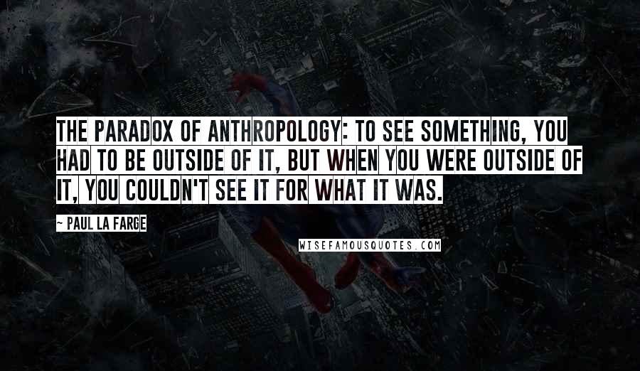 Paul La Farge Quotes: The paradox of anthropology: to see something, you had to be outside of it, but when you were outside of it, you couldn't see it for what it was.