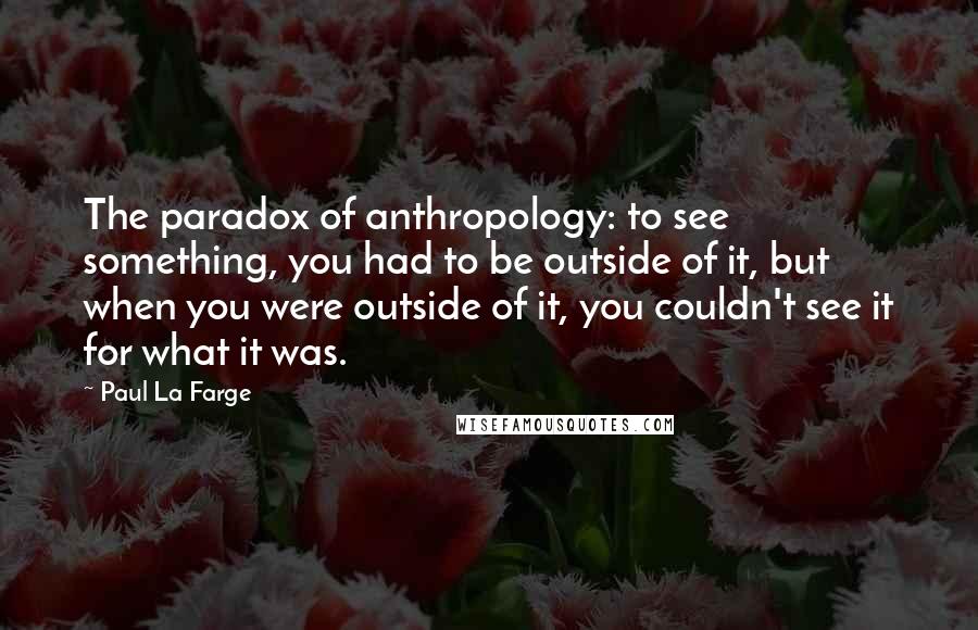 Paul La Farge Quotes: The paradox of anthropology: to see something, you had to be outside of it, but when you were outside of it, you couldn't see it for what it was.