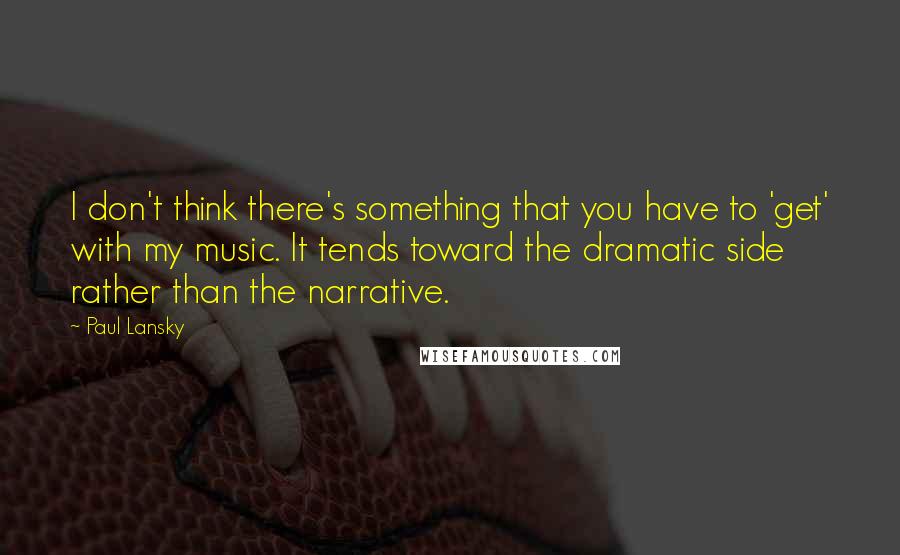 Paul Lansky Quotes: I don't think there's something that you have to 'get' with my music. It tends toward the dramatic side rather than the narrative.