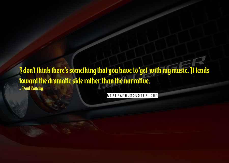 Paul Lansky Quotes: I don't think there's something that you have to 'get' with my music. It tends toward the dramatic side rather than the narrative.