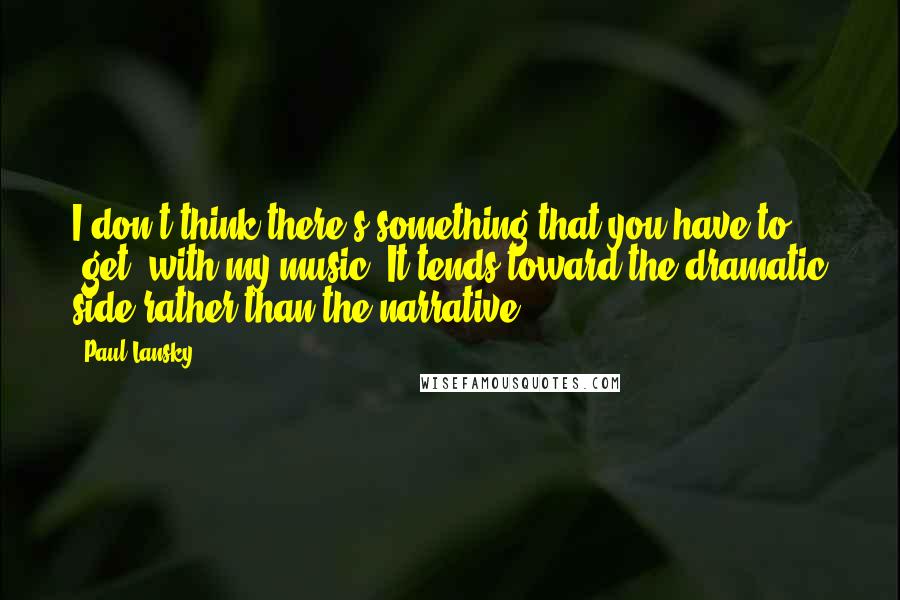Paul Lansky Quotes: I don't think there's something that you have to 'get' with my music. It tends toward the dramatic side rather than the narrative.