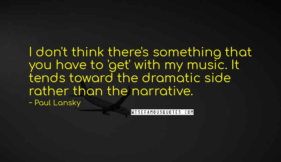 Paul Lansky Quotes: I don't think there's something that you have to 'get' with my music. It tends toward the dramatic side rather than the narrative.