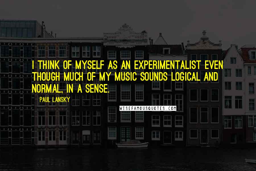Paul Lansky Quotes: I think of myself as an experimentalist even though much of my music sounds logical and normal, in a sense.