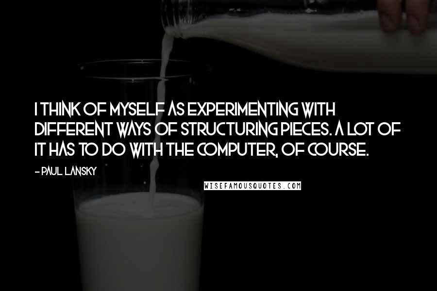 Paul Lansky Quotes: I think of myself as experimenting with different ways of structuring pieces. A lot of it has to do with the computer, of course.