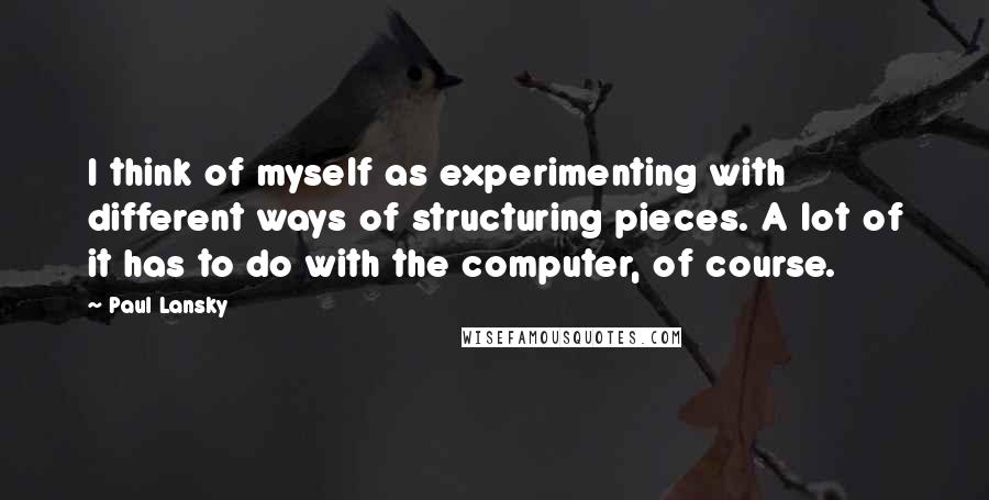 Paul Lansky Quotes: I think of myself as experimenting with different ways of structuring pieces. A lot of it has to do with the computer, of course.