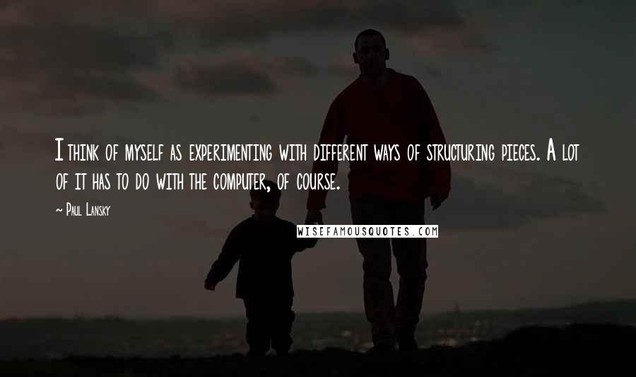 Paul Lansky Quotes: I think of myself as experimenting with different ways of structuring pieces. A lot of it has to do with the computer, of course.