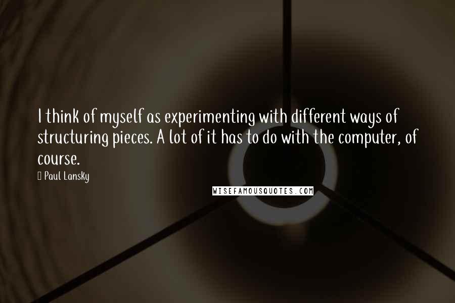 Paul Lansky Quotes: I think of myself as experimenting with different ways of structuring pieces. A lot of it has to do with the computer, of course.