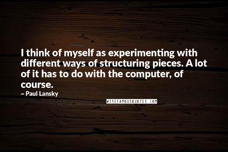 Paul Lansky Quotes: I think of myself as experimenting with different ways of structuring pieces. A lot of it has to do with the computer, of course.