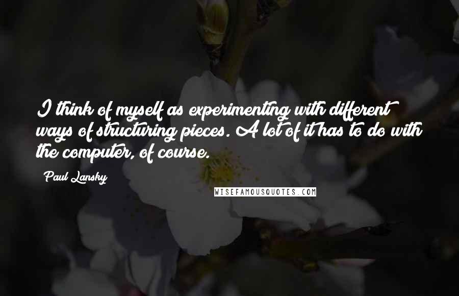 Paul Lansky Quotes: I think of myself as experimenting with different ways of structuring pieces. A lot of it has to do with the computer, of course.