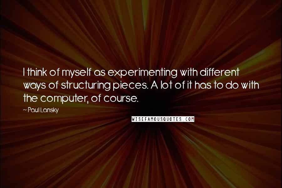 Paul Lansky Quotes: I think of myself as experimenting with different ways of structuring pieces. A lot of it has to do with the computer, of course.