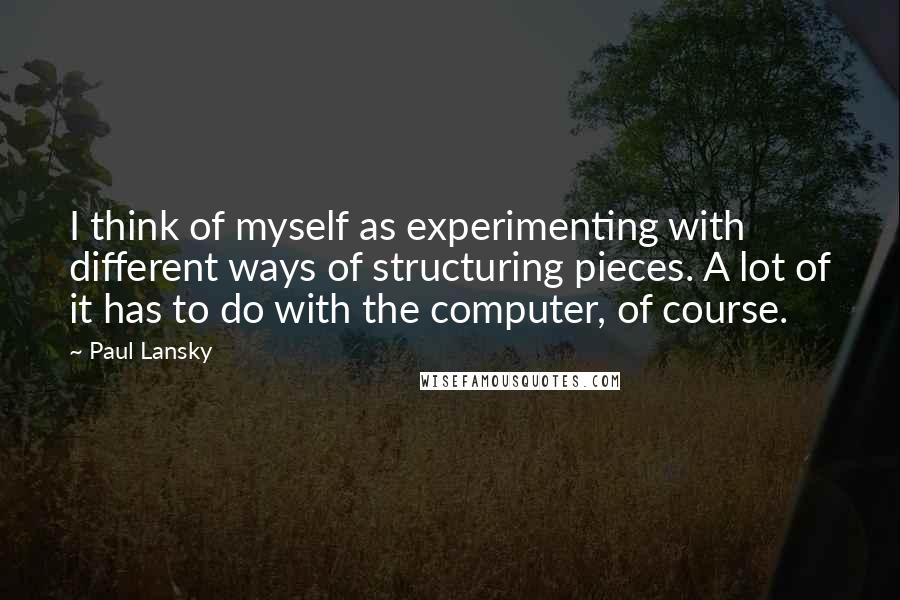 Paul Lansky Quotes: I think of myself as experimenting with different ways of structuring pieces. A lot of it has to do with the computer, of course.