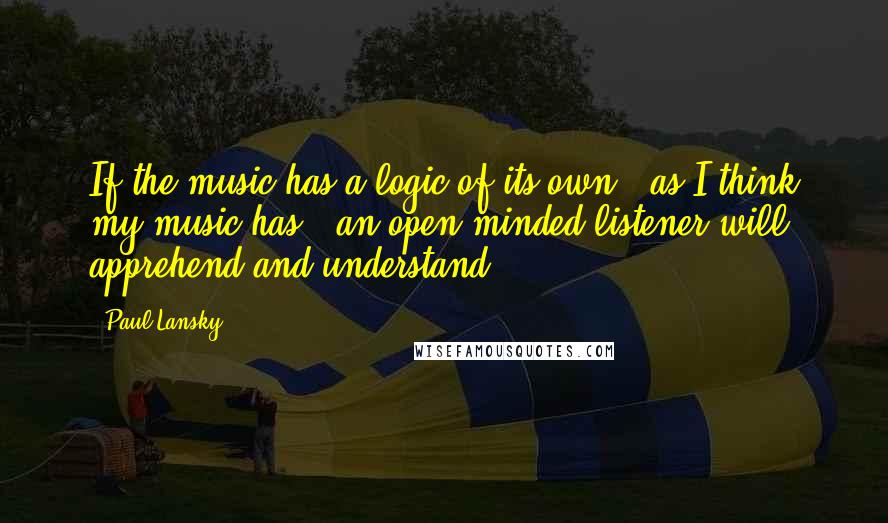 Paul Lansky Quotes: If the music has a logic of its own - as I think my music has - an open-minded listener will apprehend and understand.