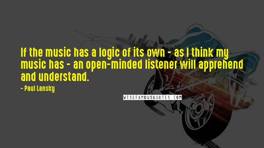 Paul Lansky Quotes: If the music has a logic of its own - as I think my music has - an open-minded listener will apprehend and understand.