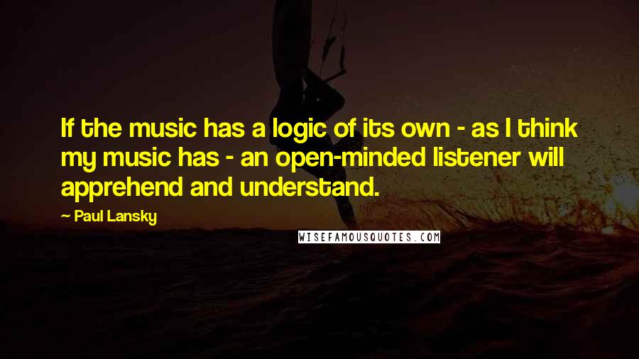 Paul Lansky Quotes: If the music has a logic of its own - as I think my music has - an open-minded listener will apprehend and understand.