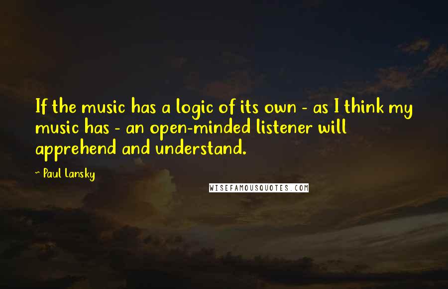 Paul Lansky Quotes: If the music has a logic of its own - as I think my music has - an open-minded listener will apprehend and understand.