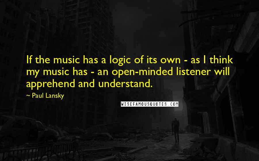 Paul Lansky Quotes: If the music has a logic of its own - as I think my music has - an open-minded listener will apprehend and understand.