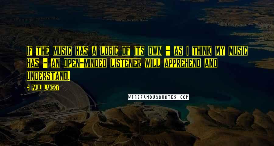 Paul Lansky Quotes: If the music has a logic of its own - as I think my music has - an open-minded listener will apprehend and understand.