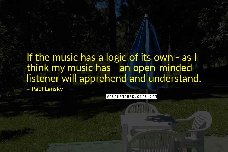 Paul Lansky Quotes: If the music has a logic of its own - as I think my music has - an open-minded listener will apprehend and understand.