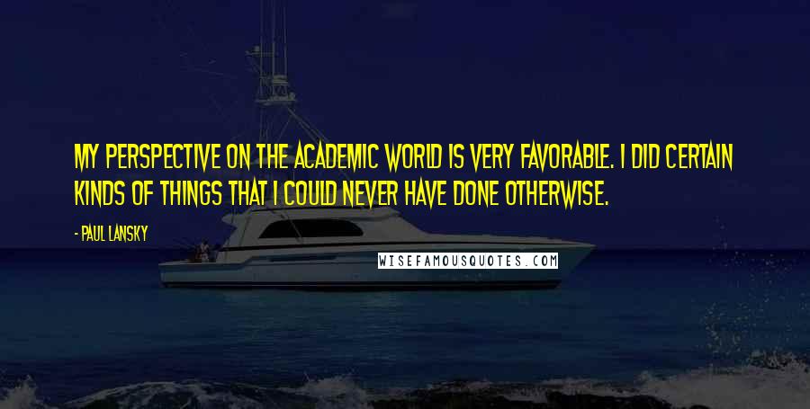 Paul Lansky Quotes: My perspective on the academic world is very favorable. I did certain kinds of things that I could never have done otherwise.