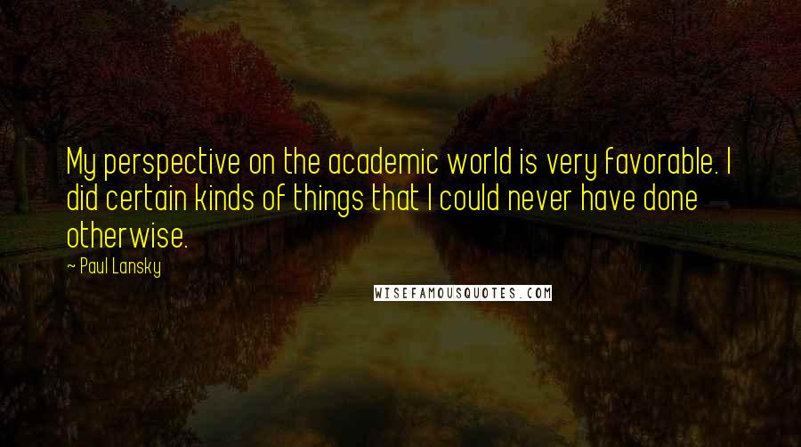 Paul Lansky Quotes: My perspective on the academic world is very favorable. I did certain kinds of things that I could never have done otherwise.