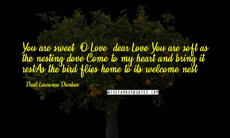 Paul Laurence Dunbar Quotes: You are sweet, O Love, dear Love,You are soft as the nesting dove.Come to my heart and bring it restAs the bird flies home to its welcome nest.