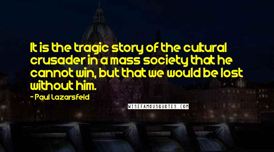 Paul Lazarsfeld Quotes: It is the tragic story of the cultural crusader in a mass society that he cannot win, but that we would be lost without him.