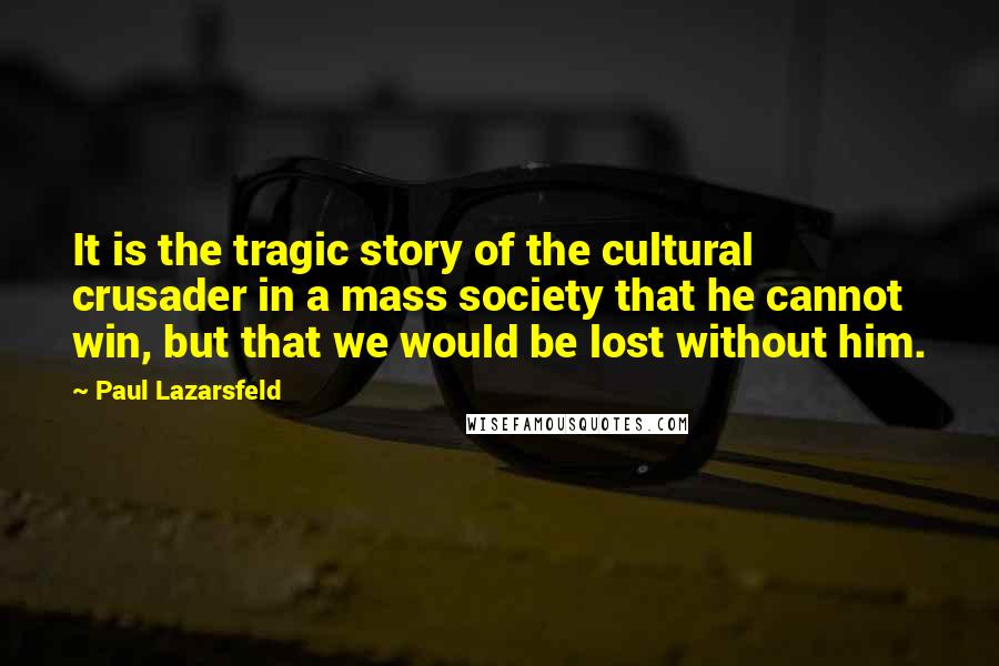 Paul Lazarsfeld Quotes: It is the tragic story of the cultural crusader in a mass society that he cannot win, but that we would be lost without him.