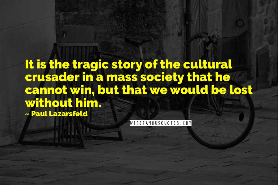 Paul Lazarsfeld Quotes: It is the tragic story of the cultural crusader in a mass society that he cannot win, but that we would be lost without him.