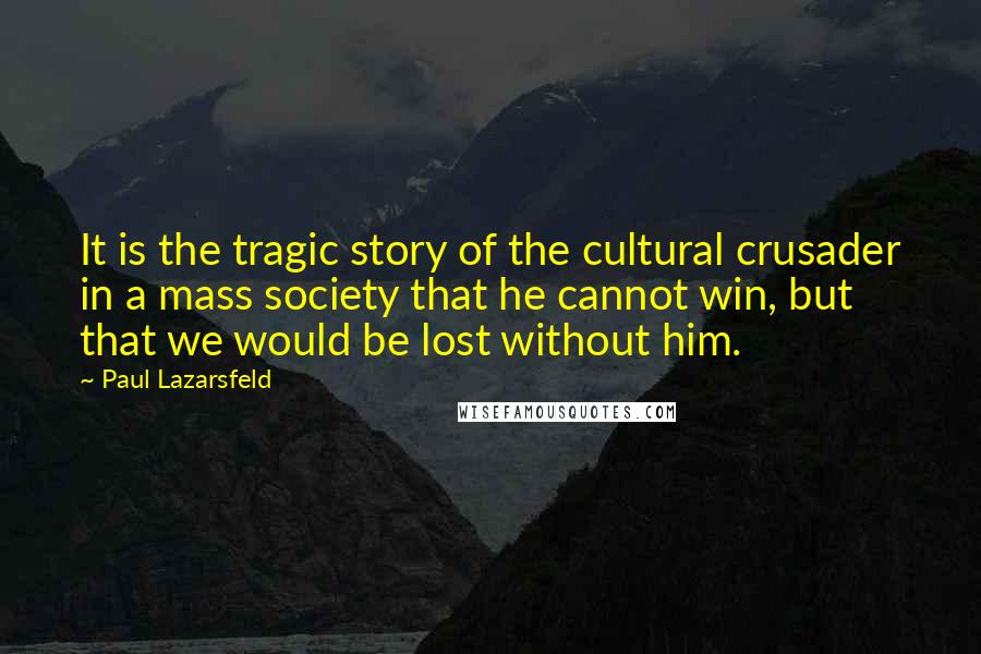 Paul Lazarsfeld Quotes: It is the tragic story of the cultural crusader in a mass society that he cannot win, but that we would be lost without him.