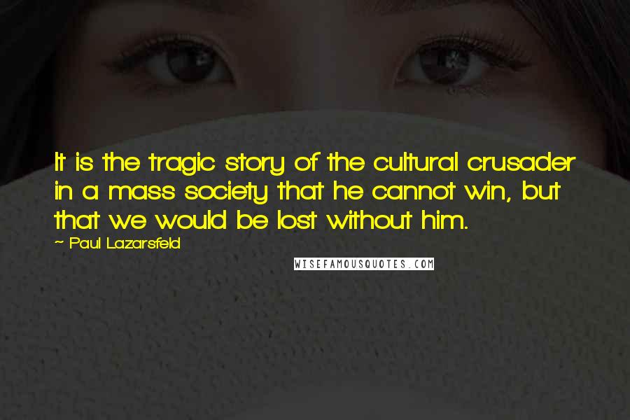 Paul Lazarsfeld Quotes: It is the tragic story of the cultural crusader in a mass society that he cannot win, but that we would be lost without him.